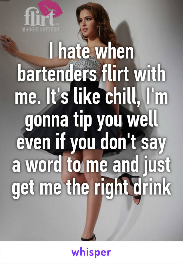 I hate when bartenders flirt with me. It's like chill, I'm gonna tip you well even if you don't say a word to me and just get me the right drink 