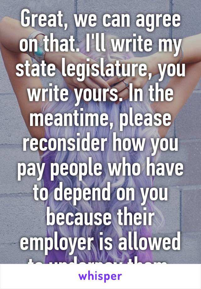 Great, we can agree on that. I'll write my state legislature, you write yours. In the meantime, please reconsider how you pay people who have to depend on you because their employer is allowed to underpay them.