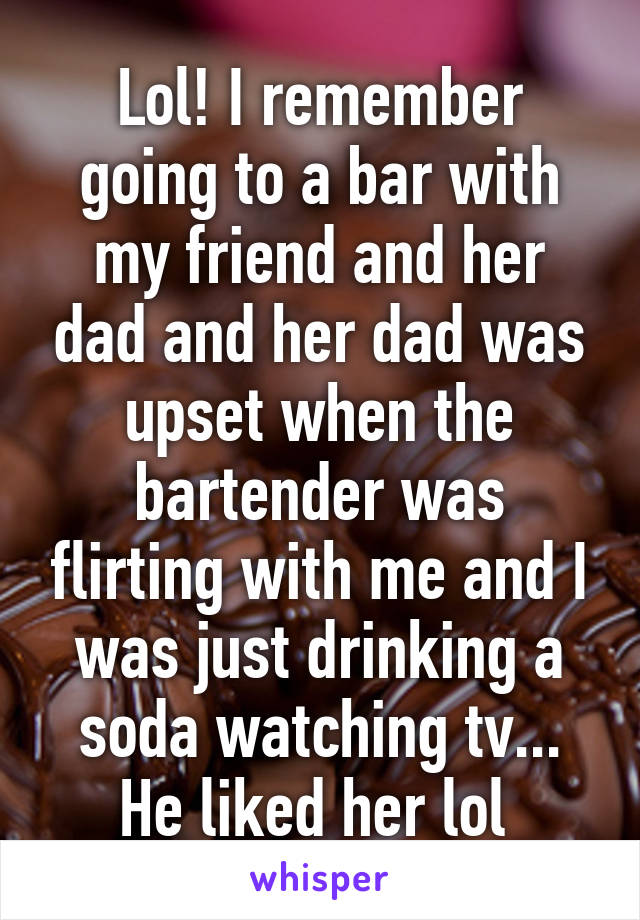 Lol! I remember going to a bar with my friend and her dad and her dad was upset when the bartender was flirting with me and I was just drinking a soda watching tv... He liked her lol 