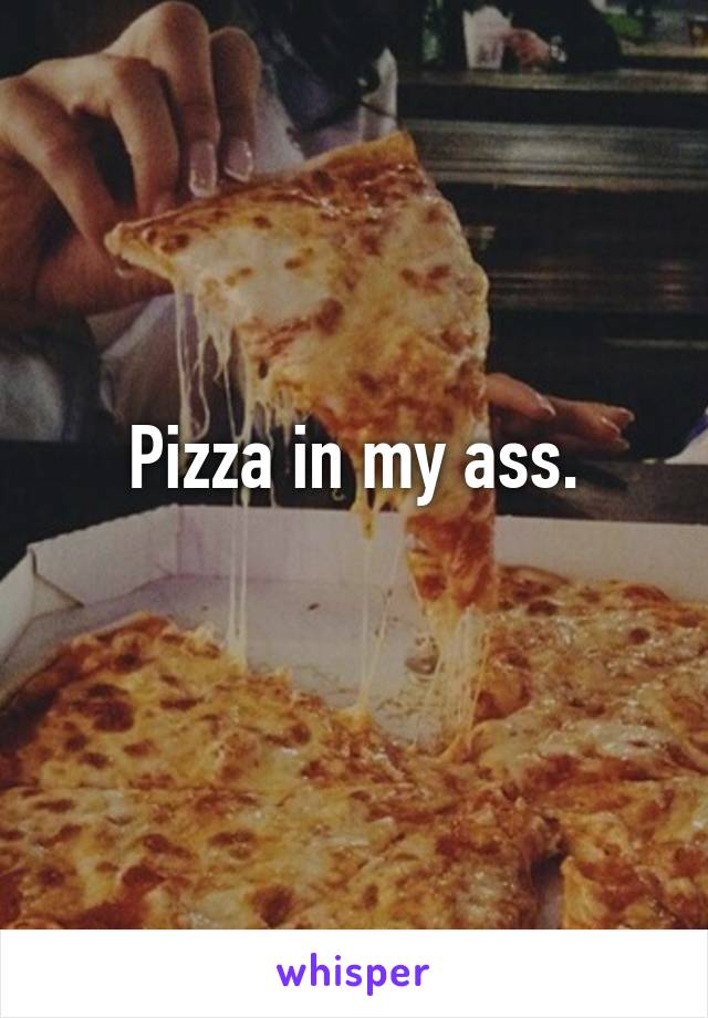 Pizza in my ass.
