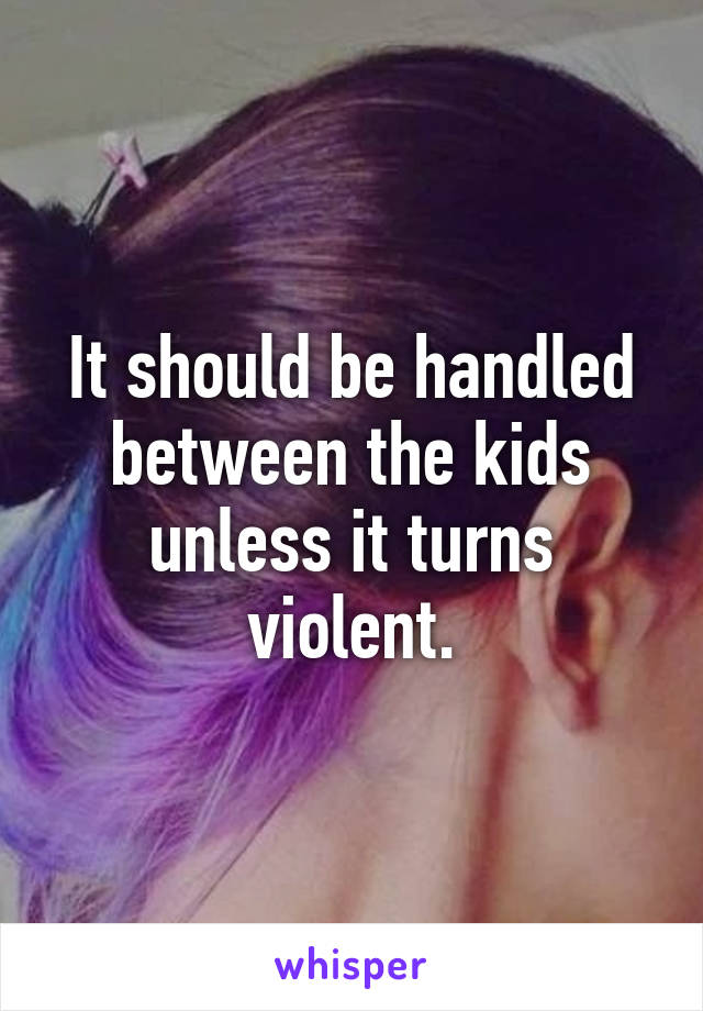 It should be handled between the kids unless it turns violent.