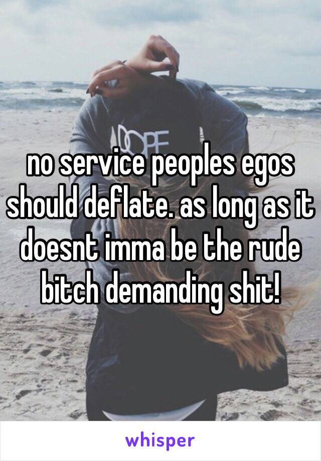 no service peoples egos should deflate. as long as it doesnt imma be the rude bitch demanding shit!