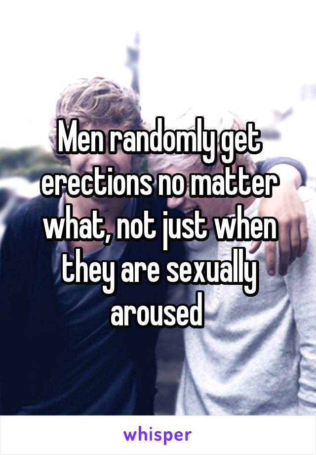 Men randomly get erections no matter what, not just when they are sexually aroused 