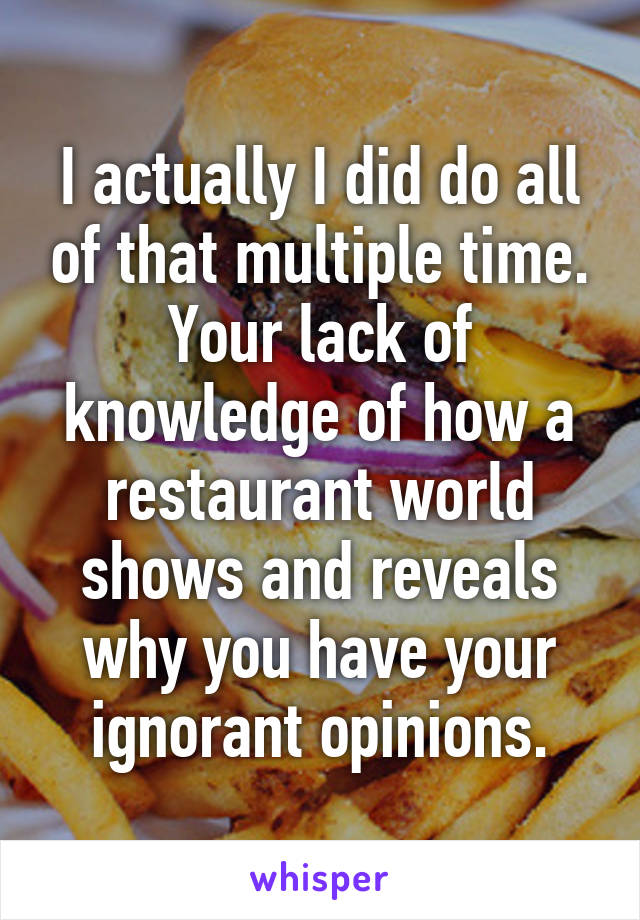 I actually I did do all of that multiple time. Your lack of knowledge of how a restaurant world shows and reveals why you have your ignorant opinions.