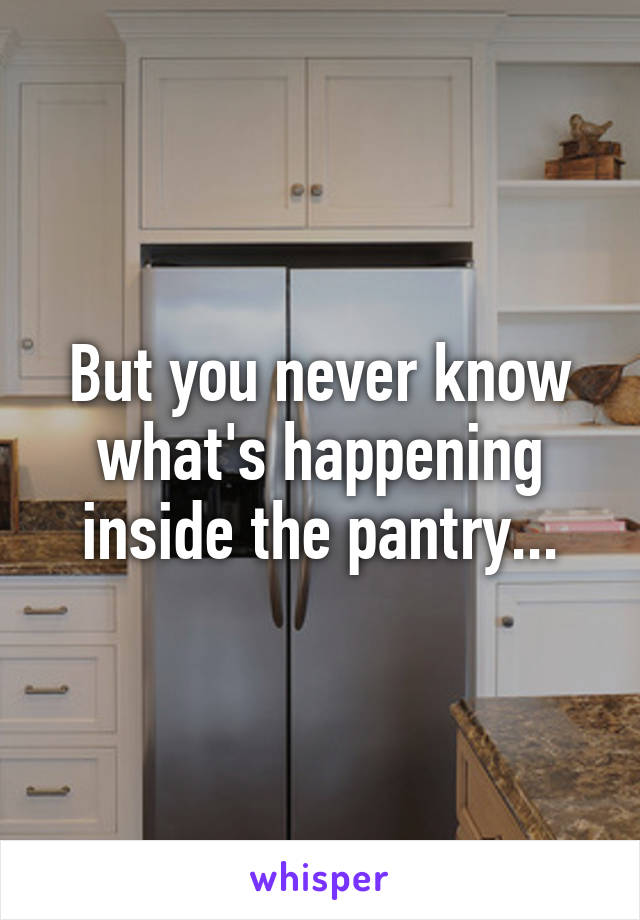 But you never know what's happening inside the pantry...