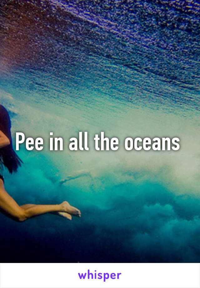 Pee in all the oceans 