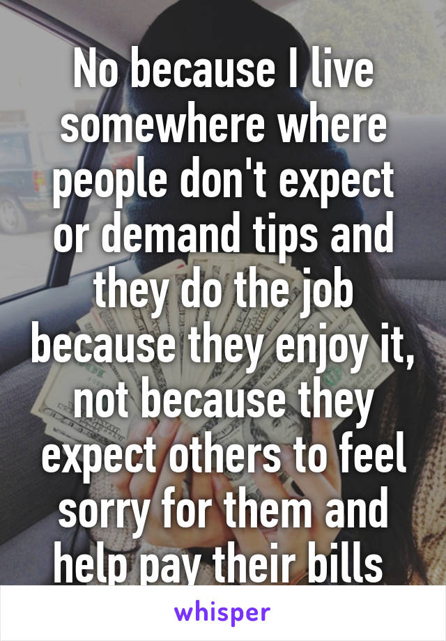 No because I live somewhere where people don't expect or demand tips and they do the job because they enjoy it, not because they expect others to feel sorry for them and help pay their bills 