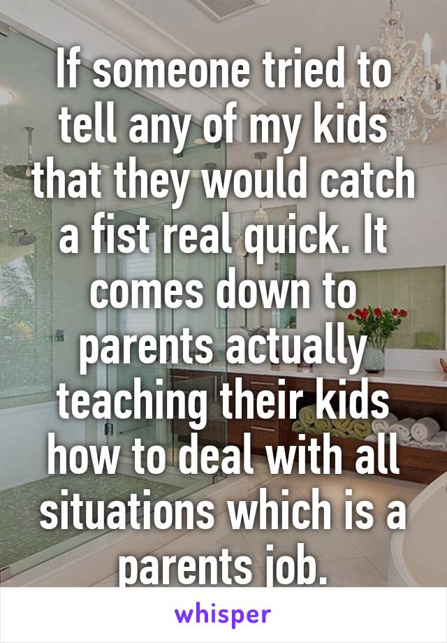 If someone tried to tell any of my kids that they would catch a fist real quick. It comes down to parents actually teaching their kids how to deal with all situations which is a parents job.