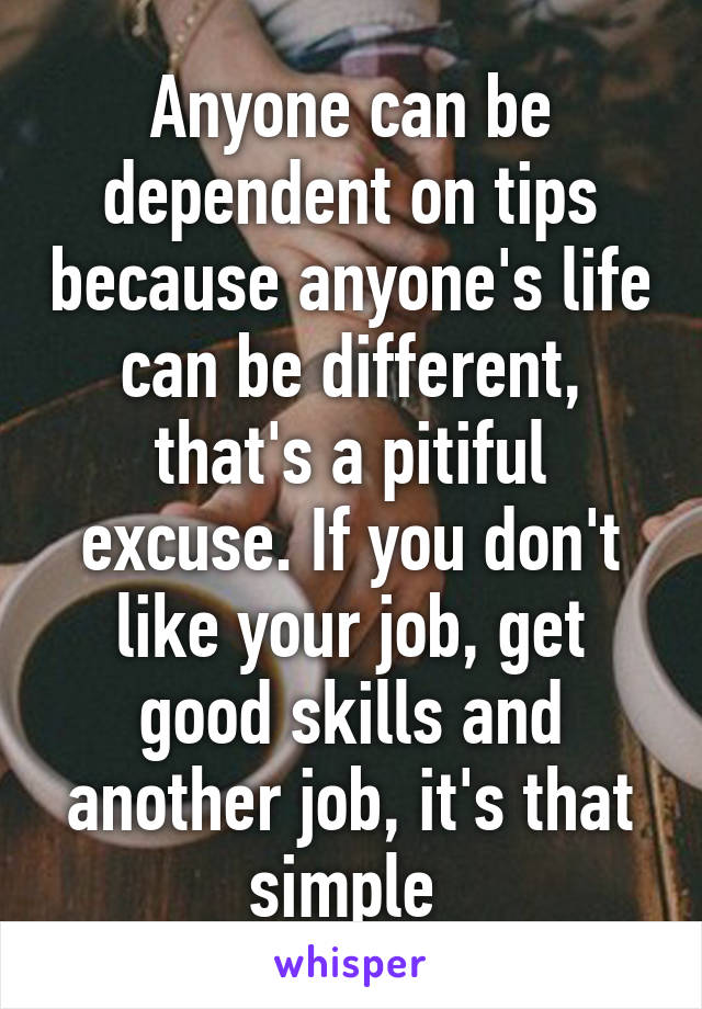 Anyone can be dependent on tips because anyone's life can be different, that's a pitiful excuse. If you don't like your job, get good skills and another job, it's that simple 