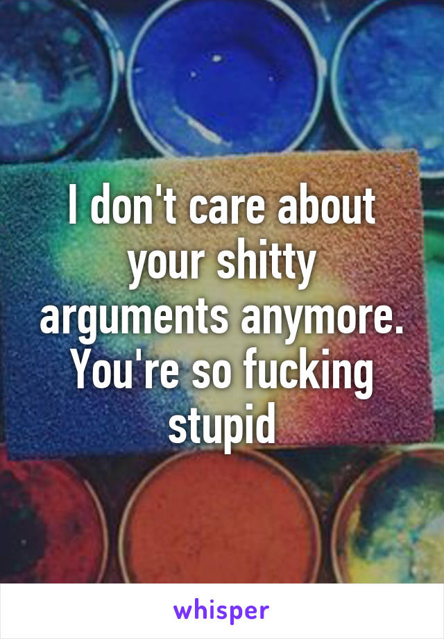 I don't care about your shitty arguments anymore. You're so fucking stupid