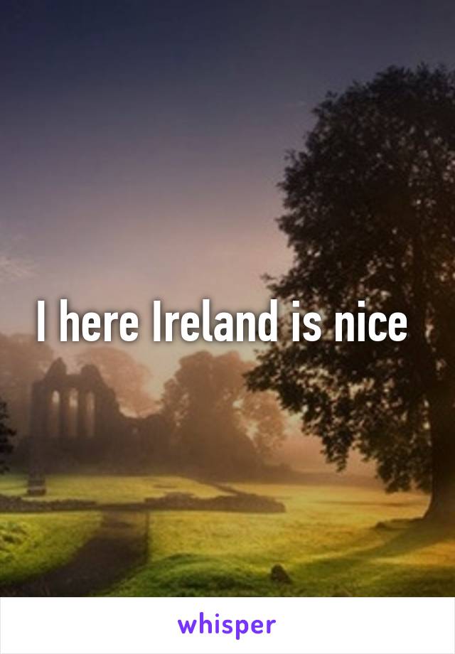 I here Ireland is nice 