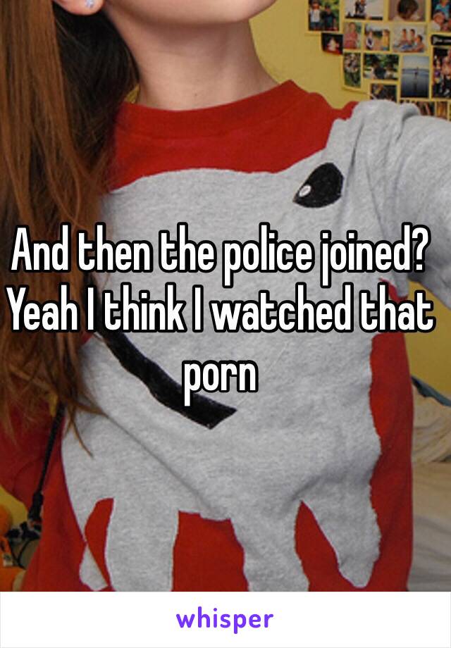 And then the police joined?
Yeah I think I watched that porn