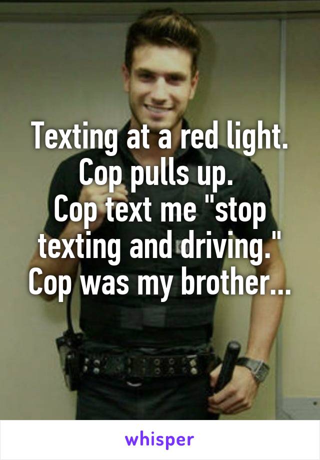 Texting at a red light. Cop pulls up. 
Cop text me "stop texting and driving."
Cop was my brother... 
