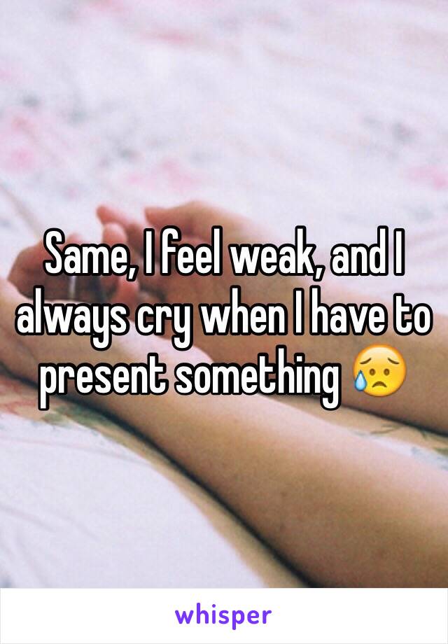 Same, I feel weak, and I always cry when I have to present something 😥