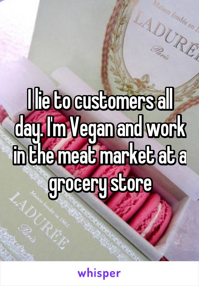 I lie to customers all day. I'm Vegan and work in the meat market at a grocery store