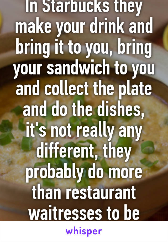 In Starbucks they make your drink and bring it to you, bring your sandwich to you and collect the plate and do the dishes, it's not really any different, they probably do more than restaurant waitresses to be honest 