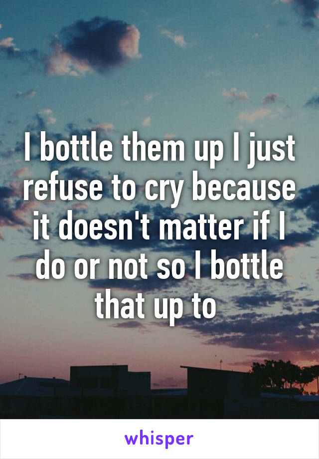 I bottle them up I just refuse to cry because it doesn't matter if I do or not so I bottle that up to 