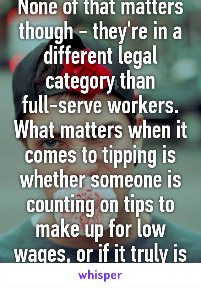 None of that matters though - they're in a different legal category than full-serve workers. What matters when it comes to tipping is whether someone is counting on tips to make up for low wages, or if it truly is just extra.