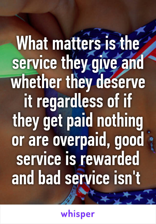 What matters is the service they give and whether they deserve it regardless of if they get paid nothing or are overpaid, good service is rewarded and bad service isn't 