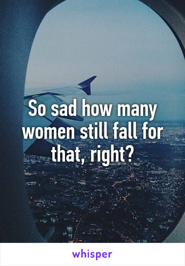 So sad how many women still fall for that, right?