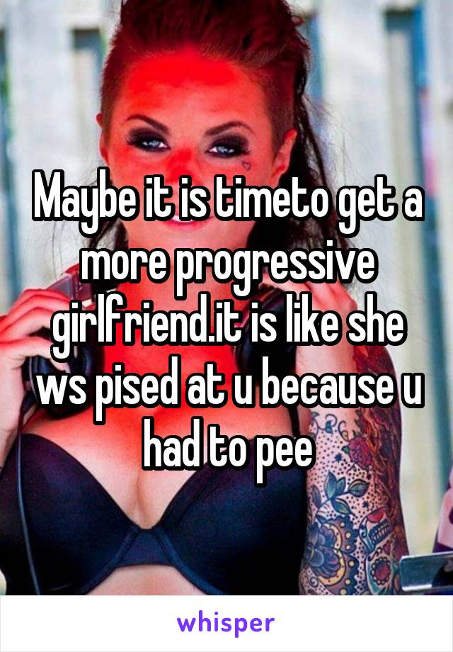 Maybe it is timeto get a more progressive girlfriend.it is like she ws pised at u because u had to pee
