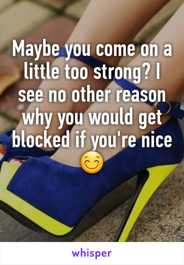 Maybe you come on a little too strong? I see no other reason why you would get blocked if you're nice 😊