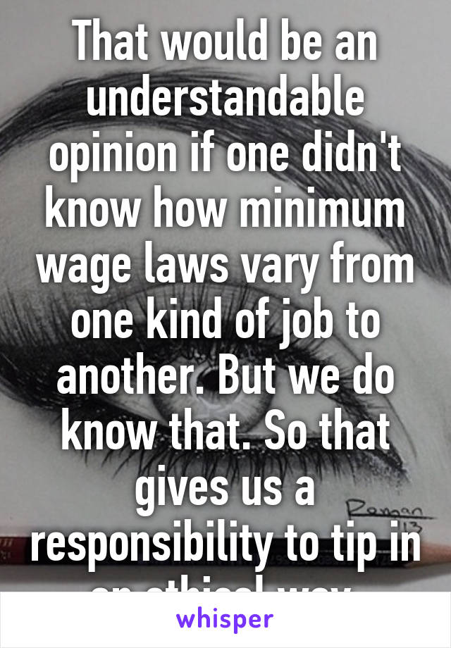 That would be an understandable opinion if one didn't know how minimum wage laws vary from one kind of job to another. But we do know that. So that gives us a responsibility to tip in an ethical way.