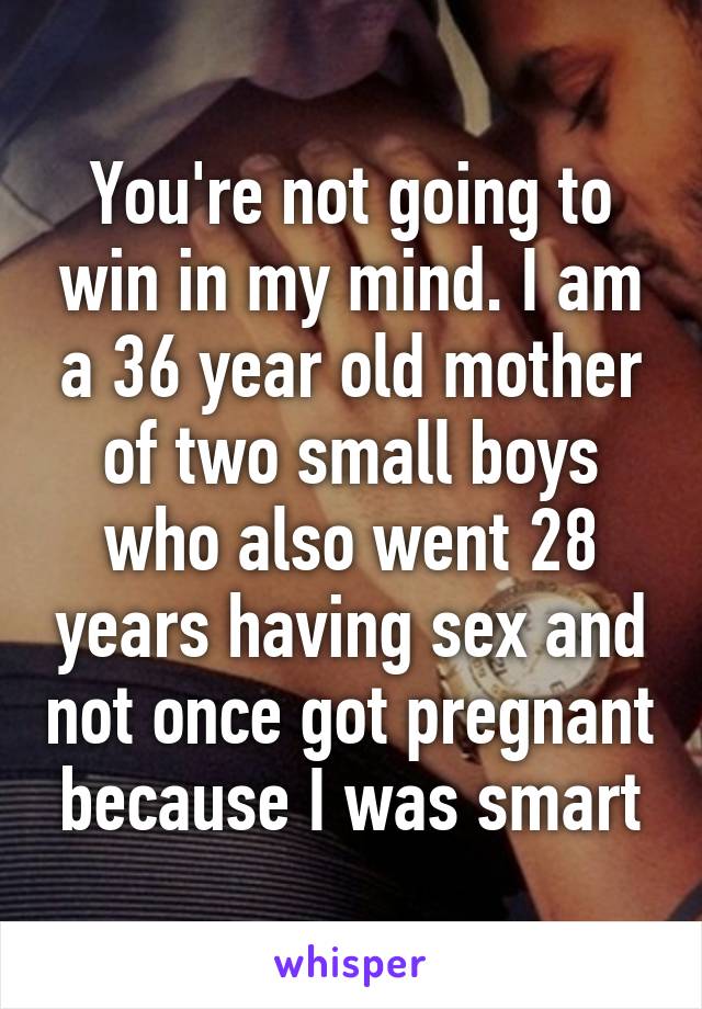 You're not going to win in my mind. I am a 36 year old mother of two small boys who also went 28 years having sex and not once got pregnant because I was smart