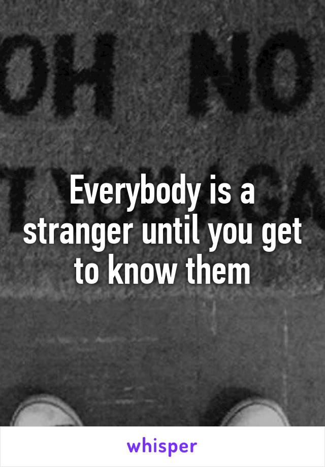 Everybody is a stranger until you get to know them