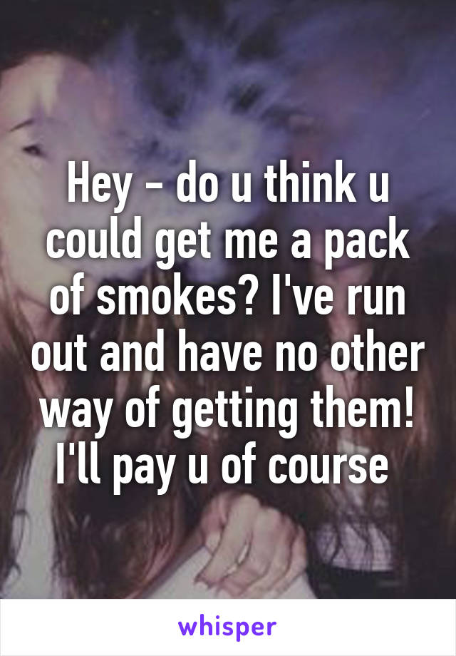 Hey - do u think u could get me a pack of smokes? I've run out and have no other way of getting them! I'll pay u of course 