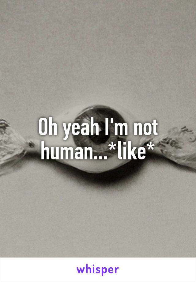 Oh yeah I'm not human...*like*