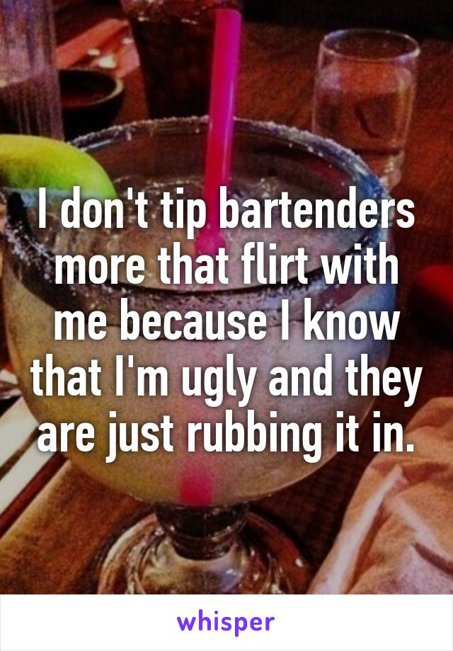 I don't tip bartenders more that flirt with me because I know that I'm ugly and they are just rubbing it in.