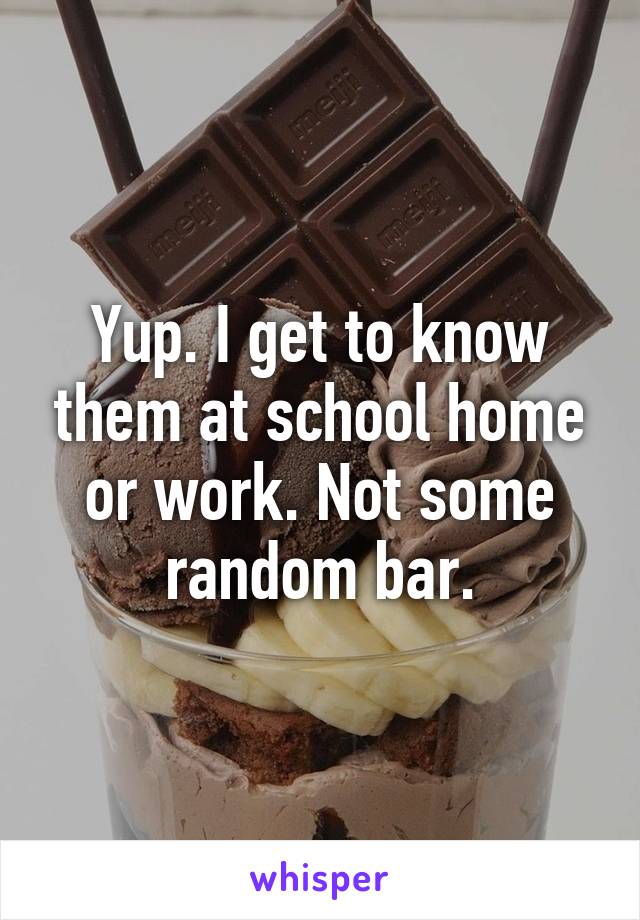 Yup. I get to know them at school home or work. Not some random bar.