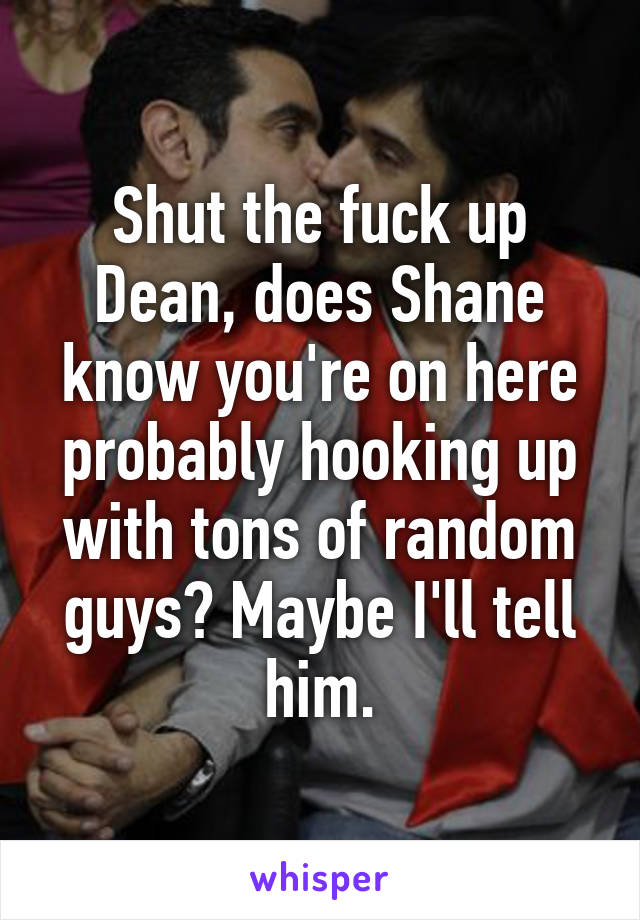 Shut the fuck up Dean, does Shane know you're on here probably hooking up with tons of random guys? Maybe I'll tell him.