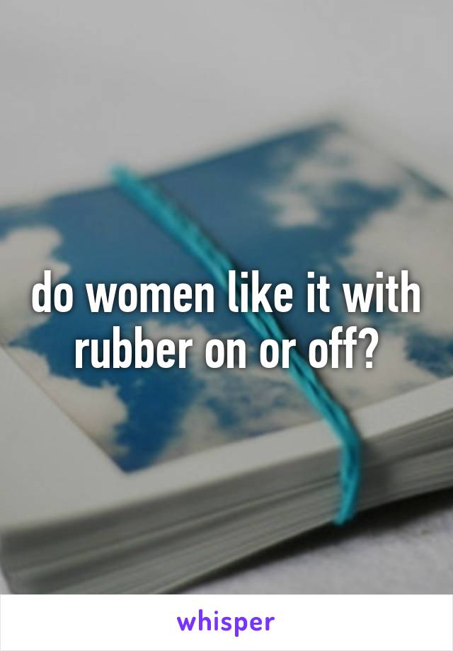 do women like it with rubber on or off?