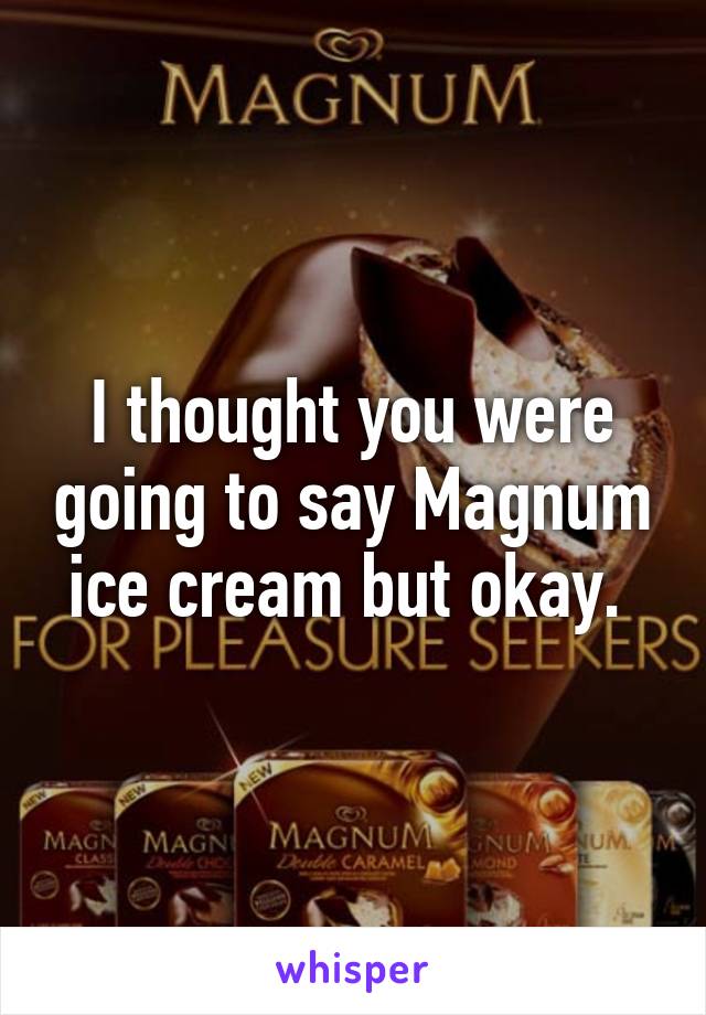 I thought you were going to say Magnum ice cream but okay. 