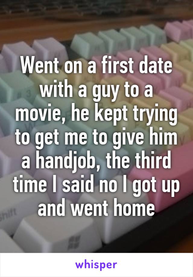 Went on a first date with a guy to a movie, he kept trying to get me to give him a handjob, the third time I said no I got up and went home