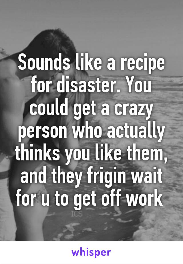 Sounds like a recipe for disaster. You could get a crazy person who actually thinks you like them, and they frigin wait for u to get off work 