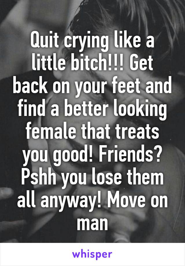 Quit crying like a little bitch!!! Get back on your feet and find a better looking female that treats you good! Friends?
Pshh you lose them all anyway! Move on man