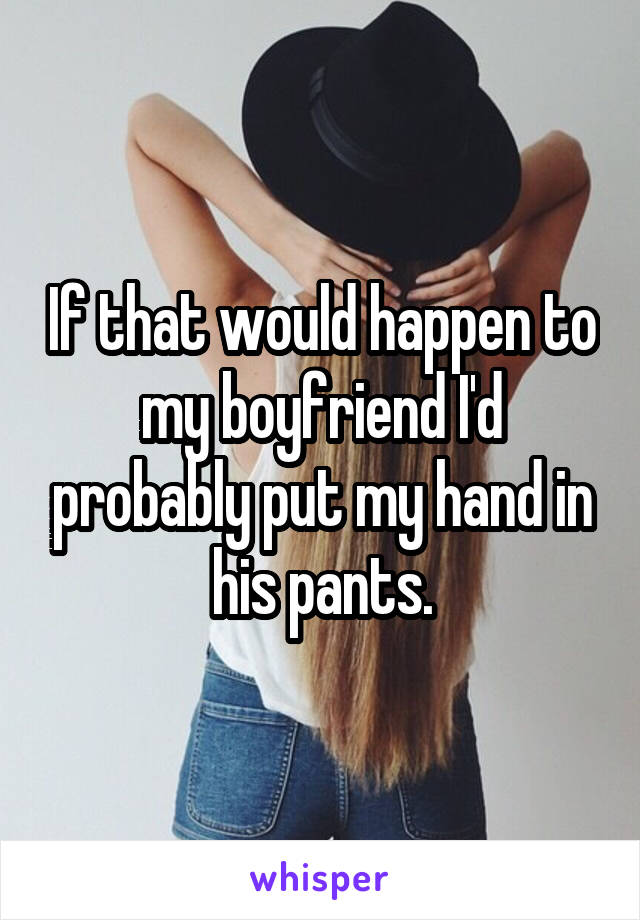 If that would happen to my boyfriend I'd probably put my hand in his pants.