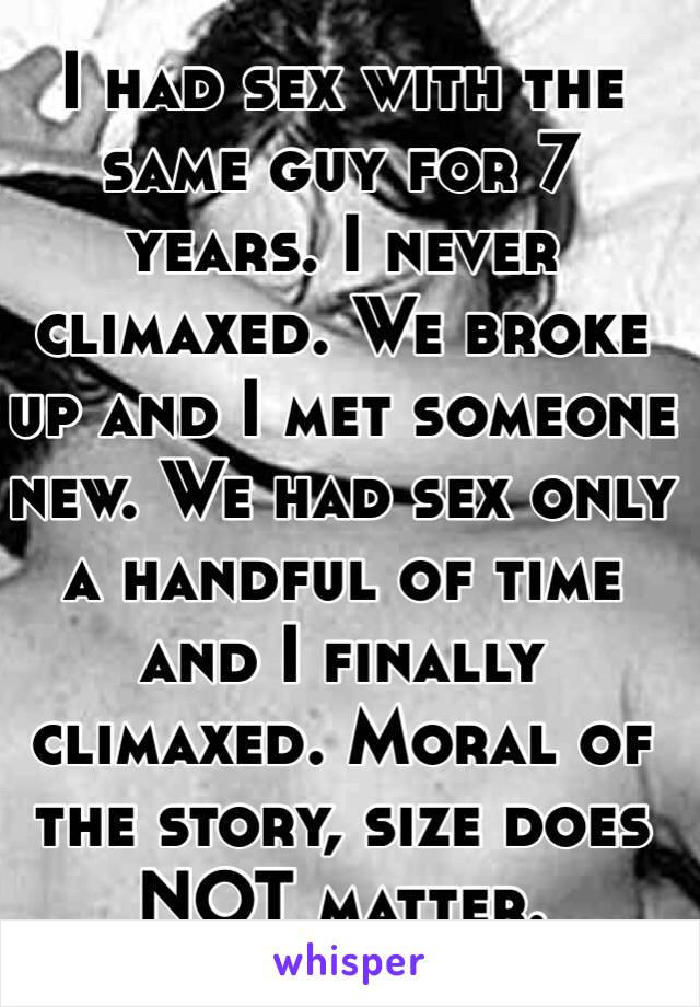 I had sex with the same guy for 7 years. I never climaxed. We broke up and I met someone new. We had sex only a handful of time and I finally climaxed. Moral of the story, size does NOT matter. 