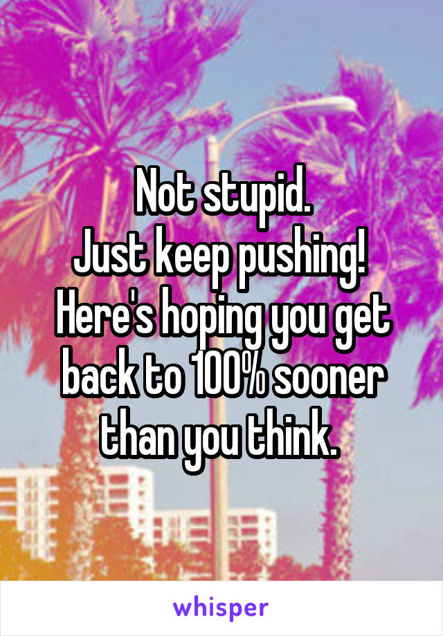 Not stupid.
Just keep pushing! 
Here's hoping you get back to 100% sooner than you think. 