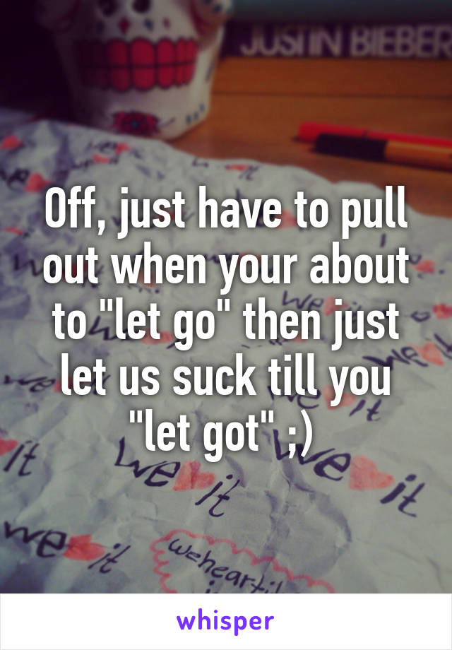 Off, just have to pull out when your about to "let go" then just let us suck till you "let got" ;) 