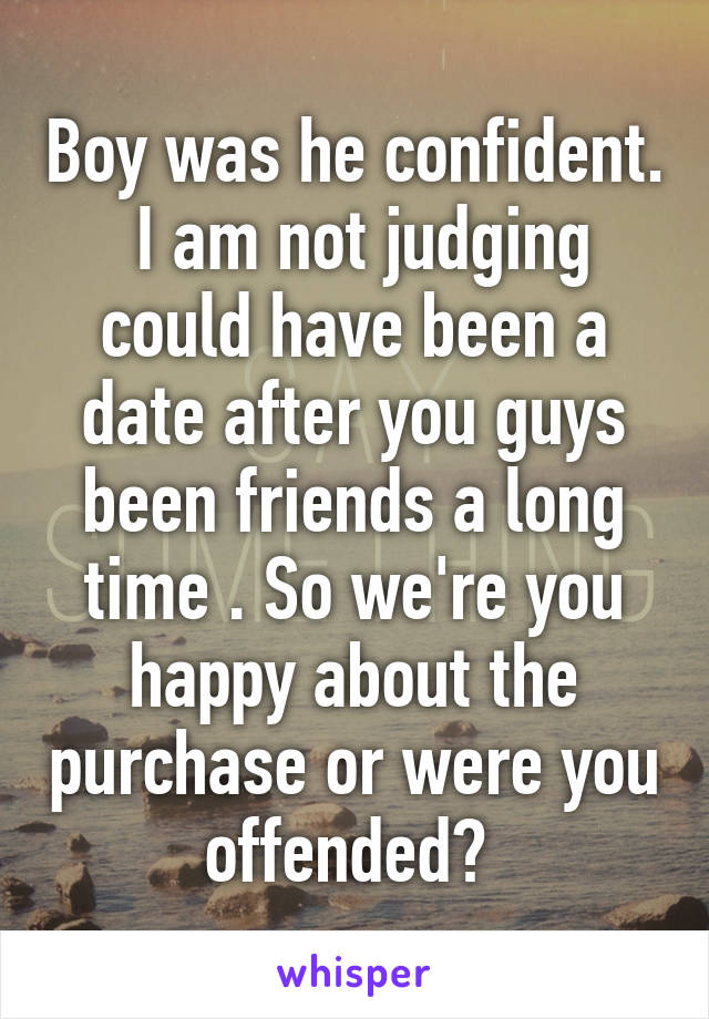 Boy was he confident.  I am not judging could have been a date after you guys been friends a long time . So we're you happy about the purchase or were you offended? 