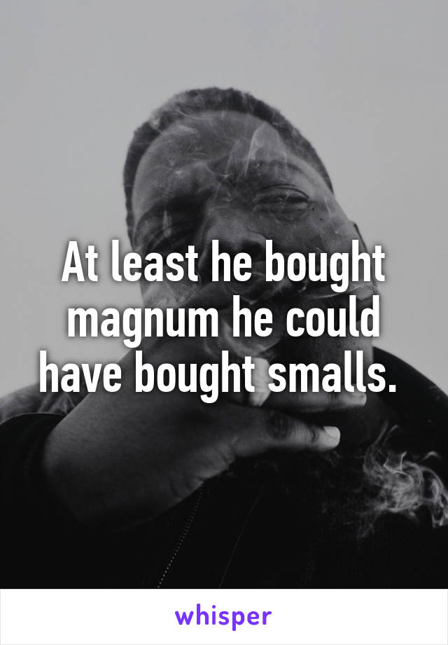 At least he bought magnum he could have bought smalls. 