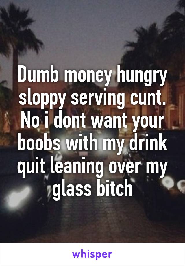 Dumb money hungry sloppy serving cunt. No i dont want your boobs with my drink quit leaning over my glass bitch