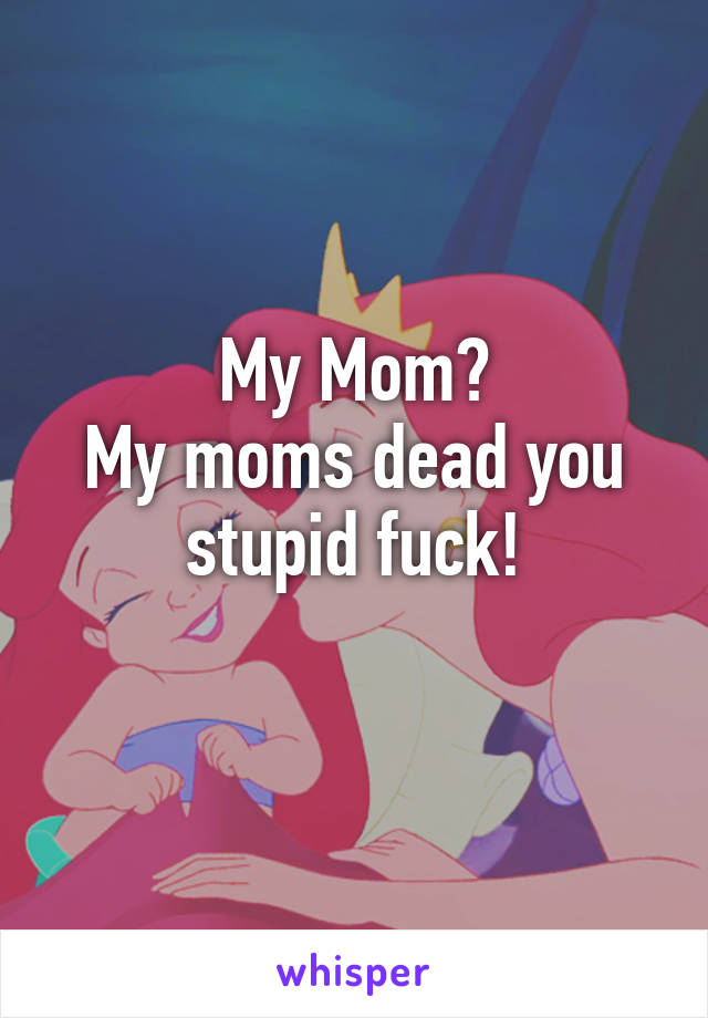 My Mom?
My moms dead you stupid fuck!
