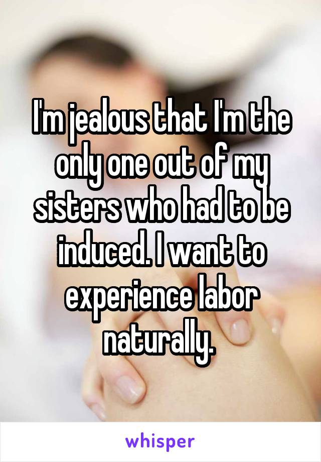 I'm jealous that I'm the only one out of my sisters who had to be induced. I want to experience labor naturally. 