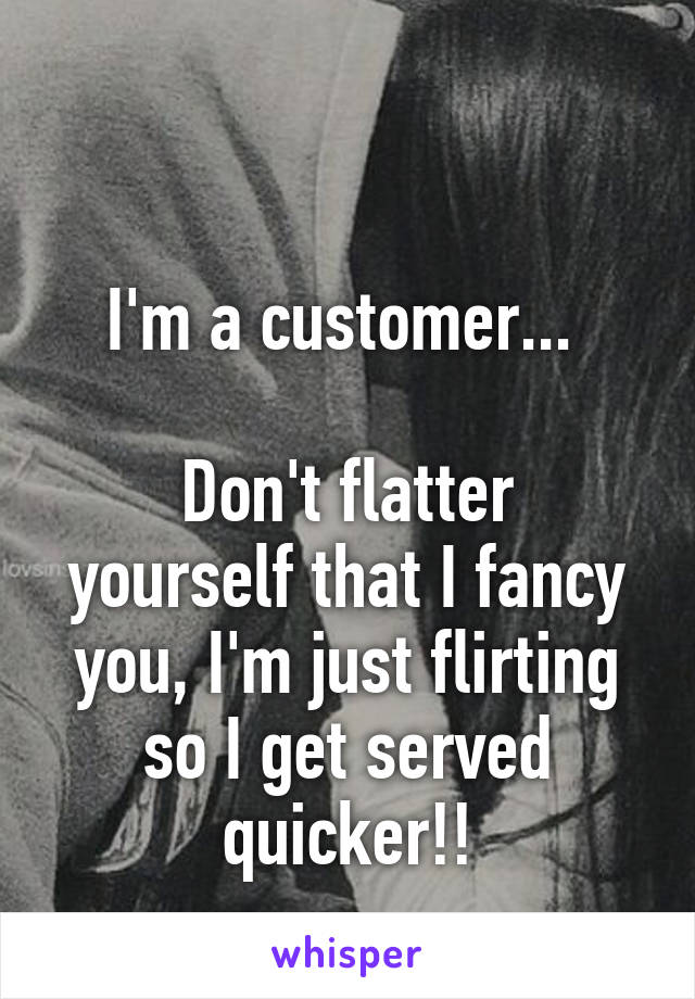 

I'm a customer... 

Don't flatter yourself that I fancy you, I'm just flirting so I get served quicker!!