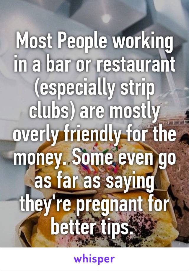 Most People working in a bar or restaurant (especially strip clubs) are mostly overly friendly for the money. Some even go as far as saying they're pregnant for better tips. 